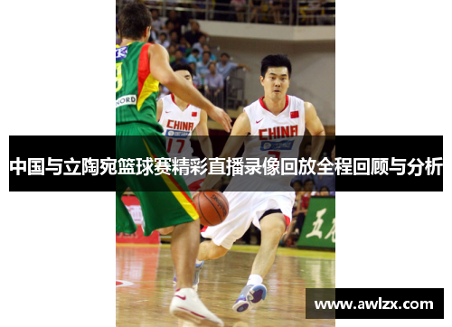 中国与立陶宛篮球赛精彩直播录像回放全程回顾与分析