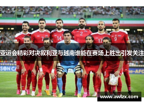 亚运会精彩对决叙利亚与越南谁能在赛场上胜出引发关注